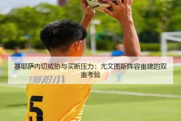 基耶萨内切威胁与买断压力：尤文图斯阵容重建的双重考验