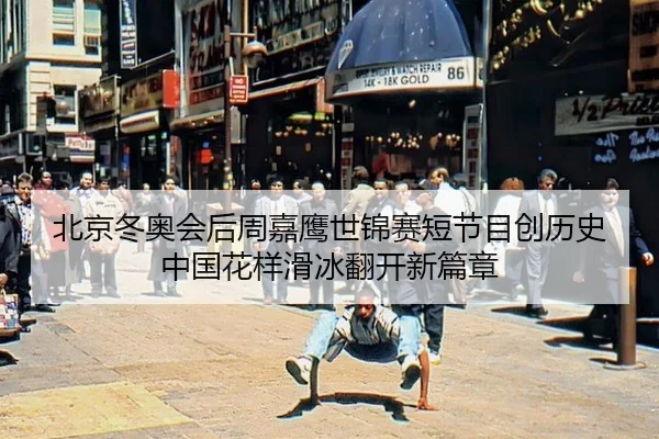 北京冬奥会后周嘉鹰世锦赛短节目创历史 中国花样滑冰翻开新篇章