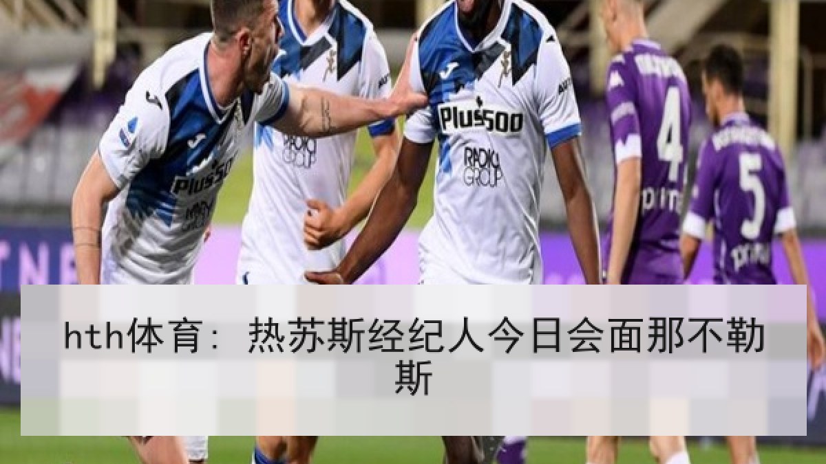 hth体育: 热苏斯经纪人今日会面那不勒斯